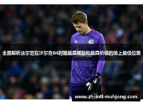 全面解析法尔范在沙尔克04时期最具威胁和最具价值的场上最佳位置 全面解析法尔范在沙尔克04时期最具威胁和最具价值的场上最佳位置