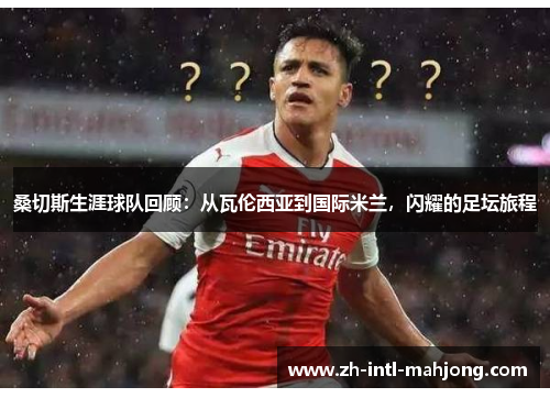 桑切斯生涯球队回顾：从瓦伦西亚到国际米兰，闪耀的足坛旅程