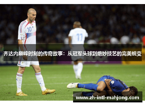 齐达内巅峰时刻的传奇故事:从冠军头球到绝妙技艺的完美蜕变 齐达内巅峰时刻的传奇故事:从冠军头球到绝妙技艺的完美蜕变