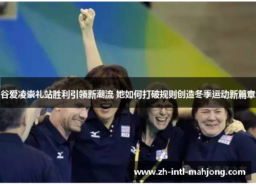 谷爱凌崇礼站胜利引领新潮流 她如何打破规则创造冬季运动新篇章